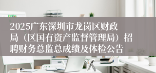 2025广东深圳市龙岗区财政局（区国有资产监督管理局）招聘财务总监总成绩及体检公告