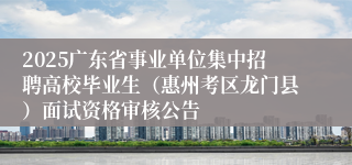 2025广东省事业单位集中招聘高校毕业生（惠州考区龙门县）面试资格审核公告