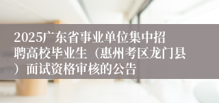 2025广东省事业单位集中招聘高校毕业生（惠州考区龙门县）面试资格审核的公告