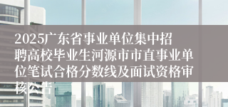 2025广东省事业单位集中招聘高校毕业生河源市市直事业单位笔试合格分数线及面试资格审核公告
