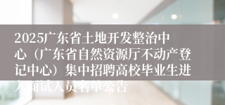2025广东省土地开发整治中心（广东省自然资源厅不动产登记中心）集中招聘高校毕业生进入面试人员名单公告