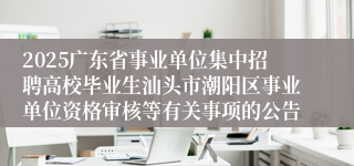 2025广东省事业单位集中招聘高校毕业生汕头市潮阳区事业单位资格审核等有关事项的公告