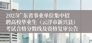 2025广东省事业单位集中招聘高校毕业生（云浮市新兴县）考试合格分数线及资格复审公告