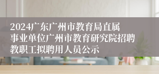 2024广东广州市教育局直属事业单位广州市教育研究院招聘教职工拟聘用人员公示