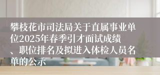 攀枝花市司法局关于直属事业单位2025年春季引才面试成绩、职位排名及拟进入体检人员名单的公示