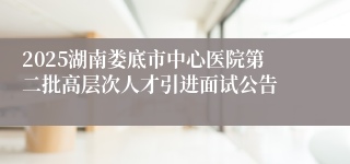 2025湖南娄底市中心医院第二批高层次人才引进面试公告