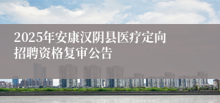 2025年安康汉阴县医疗定向招聘资格复审公告