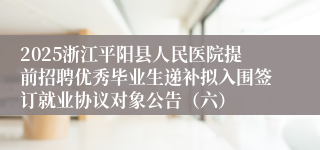 2025浙江平阳县人民医院提前招聘优秀毕业生递补拟入围签订就业协议对象公告（六）
