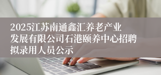 2025江苏南通鑫汇养老产业发展有限公司石港颐养中心招聘拟录用人员公示