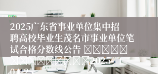 2025广东省事业单位集中招聘高校毕业生茂名市事业单位笔试合格分数线公告 														2025-04-25