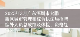 2025年3月广东深圳市大鹏新区城市管理和综合执法局招聘编外人员总成绩及体检、资格复审公告