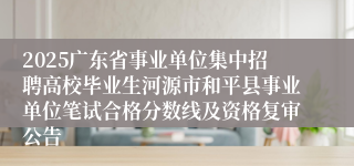 2025广东省事业单位集中招聘高校毕业生河源市和平县事业单位笔试合格分数线及资格复审公告