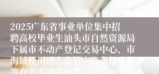 2025广东省事业单位集中招聘高校毕业生汕头市自然资源局下属市不动产登记交易中心、市海域使用动态监管中心资格审核等有关事项的公告