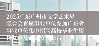 2025广东广州市文学艺术界联合会直属事业单位参加广东省事业单位集中招聘高校毕业生资格复审及面试安排公告