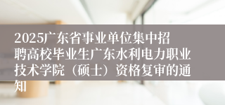 2025广东省事业单位集中招聘高校毕业生广东水利电力职业技术学院（硕士）资格复审的通知