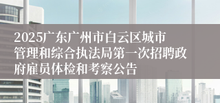 2025广东广州市白云区城市管理和综合执法局第一次招聘政府雇员体检和考察公告
