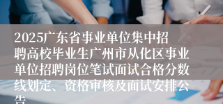 2025广东省事业单位集中招聘高校毕业生广州市从化区事业单位招聘岗位笔试面试合格分数线划定、资格审核及面试安排公告