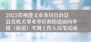 2025贵州遵义市务川自治县县直机关事业单位和街道面向乡镇（街道）考调工作人员笔试成绩及进入面试人员公告
