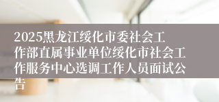 2025黑龙江绥化市委社会工作部直属事业单位绥化市社会工作服务中心选调工作人员面试公告