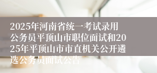 2025年河南省统一考试录用公务员平顶山市职位面试和2025年平顶山市市直机关公开遴选公务员面试公告