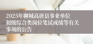 2025年聊城高唐县事业单位初级综合类岗位笔试成绩等有关事项的公告
