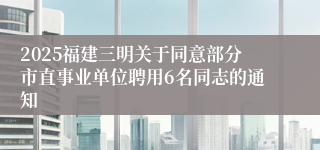 2025福建三明关于同意部分市直事业单位聘用6名同志的通知