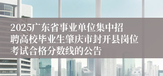 2025广东省事业单位集中招聘高校毕业生肇庆市封开县岗位考试合格分数线的公告 