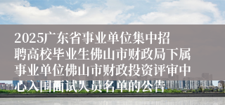 2025广东省事业单位集中招聘高校毕业生佛山市财政局下属事业单位佛山市财政投资评审中心入围面试人员名单的公告