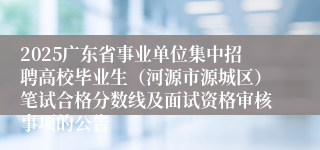 2025广东省事业单位集中招聘高校毕业生（河源市源城区）笔试合格分数线及面试资格审核事项的公告