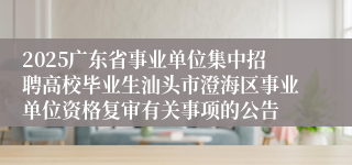2025广东省事业单位集中招聘高校毕业生汕头市澄海区事业单位资格复审有关事项的公告