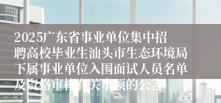 2025广东省事业单位集中招聘高校毕业生汕头市生态环境局下属事业单位入围面试人员名单及资格审核有关事项的公告