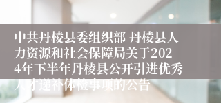 中共丹棱县委组织部 丹棱县人力资源和社会保障局关于2024年下半年丹棱县公开引进优秀人才递补体检事项的公告