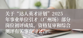 关于“达人英才计划”2025年事业单位引才（广州场）部分岗位初评成绩、资格复审和综合测评有关事宜的公告