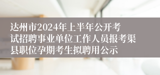 达州市2024年上半年公开考试招聘事业单位工作人员报考渠县职位孕期考生拟聘用公示