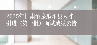 2025年甘肃酒泉瓜州县人才引进（第一批）面试成绩公告