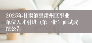 2025年甘肃酒泉肃州区事业单位人才引进（第一批）面试成绩公告