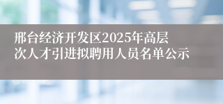 邢台经济开发区2025年高层次人才引进拟聘用人员名单公示