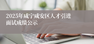 2025年咸宁咸安区人才引进面试成绩公示