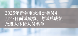 2025年新乡市录用公务员4月27日面试成绩、考试总成绩及进入体检人员名单