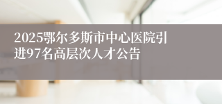 2025鄂尔多斯市中心医院引进97名高层次人才公告