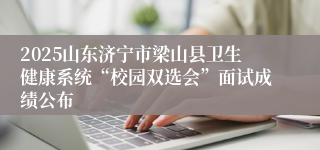 2025山东济宁市梁山县卫生健康系统“校园双选会”面试成绩公布