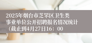2025年烟台市芝罘区卫生类事业单位公开招聘报名情况统计（截止到4月27日16：00）
