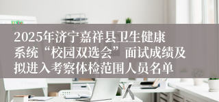 2025年济宁嘉祥县卫生健康系统“校园双选会”面试成绩及拟进入考察体检范围人员名单