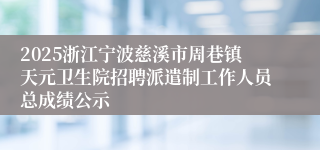 2025浙江宁波慈溪市周巷镇天元卫生院招聘派遣制工作人员总成绩公示