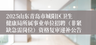 2025山东青岛市城阳区卫生健康局所属事业单位招聘（非紧缺急需岗位）资格复审递补公告