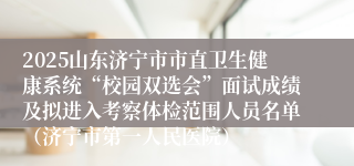 2025山东济宁市市直卫生健康系统“校园双选会”面试成绩及拟进入考察体检范围人员名单（济宁市第一人民医院）