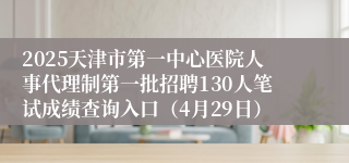 2025天津市第一中心医院人事代理制第一批招聘130人笔试成绩查询入口（4月29日）