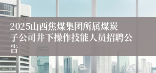 2025山西焦煤集团所属煤炭子公司井下操作技能人员招聘公告