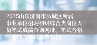 2025山东济南市历城区所属事业单位招聘初级综合类岗位人员笔试成绩查询网址、笔试合格分数线及面试人选公告