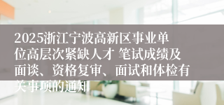 2025浙江宁波高新区事业单位高层次紧缺人才 笔试成绩及面谈、资格复审、面试和体检有关事项的通知